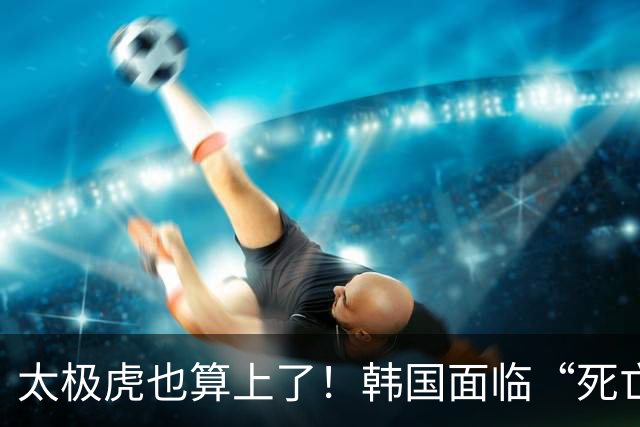 太极虎也算上了！韩国面临“死亡游戏” 出局OR晋级全看别队
