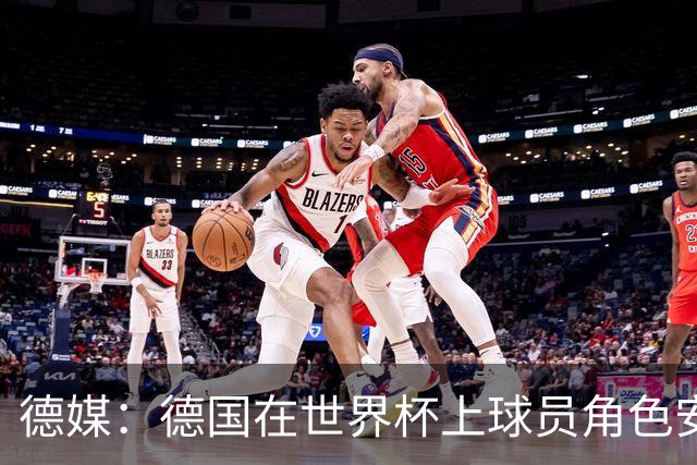 德媒：德国在世界杯上球员角色安排极为混乱，纳帅用人轻诺寡信