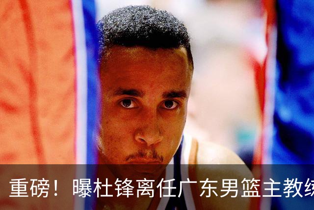 重磅！曝杜锋离任广东男篮主教练 媒体人猜测外教接任可能性较大